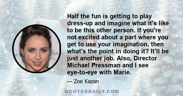 Half the fun is getting to play dress-up and imagine what it's like to be this other person. If you're not excited about a part where you get to use your imagination, then what's the point in doing it? It'll be just