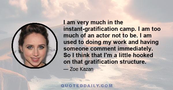 I am very much in the instant-gratification camp. I am too much of an actor not to be. I am used to doing my work and having someone comment immediately. So I think that I'm a little hooked on that gratification