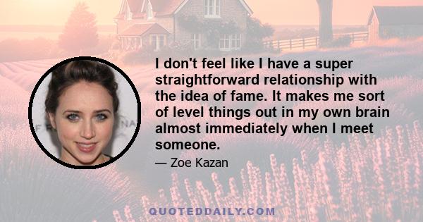 I don't feel like I have a super straightforward relationship with the idea of fame. It makes me sort of level things out in my own brain almost immediately when I meet someone.