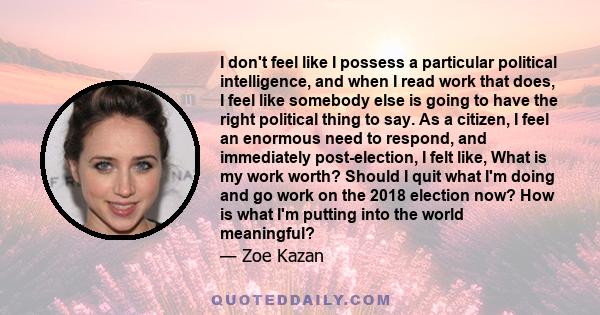 I don't feel like I possess a particular political intelligence, and when I read work that does, I feel like somebody else is going to have the right political thing to say. As a citizen, I feel an enormous need to