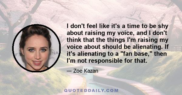 I don't feel like it's a time to be shy about raising my voice, and I don't think that the things I'm raising my voice about should be alienating. If it's alienating to a fan base, then I'm not responsible for that.