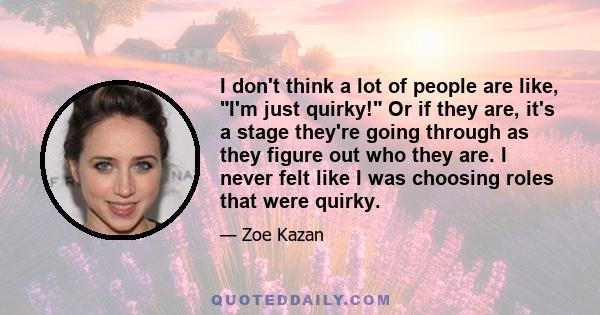 I don't think a lot of people are like, I'm just quirky! Or if they are, it's a stage they're going through as they figure out who they are. I never felt like I was choosing roles that were quirky.