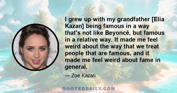 I grew up with my grandfather [Elia Kazan] being famous in a way that's not like Beyoncé, but famous in a relative way. It made me feel weird about the way that we treat people that are famous, and it made me feel weird 