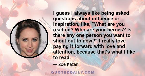 I guess I always like being asked questions about influence or inspiration, like, What are you reading? Who are your heroes? Is there any one person you want to shout out to now? I really love paying it forward with