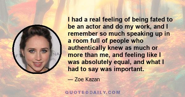 I had a real feeling of being fated to be an actor and do my work, and I remember so much speaking up in a room full of people who authentically knew as much or more than me, and feeling like I was absolutely equal, and 