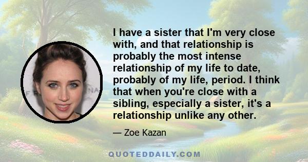 I have a sister that I'm very close with, and that relationship is probably the most intense relationship of my life to date, probably of my life, period. I think that when you're close with a sibling, especially a