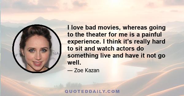 I love bad movies, whereas going to the theater for me is a painful experience. I think it's really hard to sit and watch actors do something live and have it not go well.