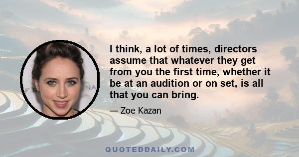 I think, a lot of times, directors assume that whatever they get from you the first time, whether it be at an audition or on set, is all that you can bring.