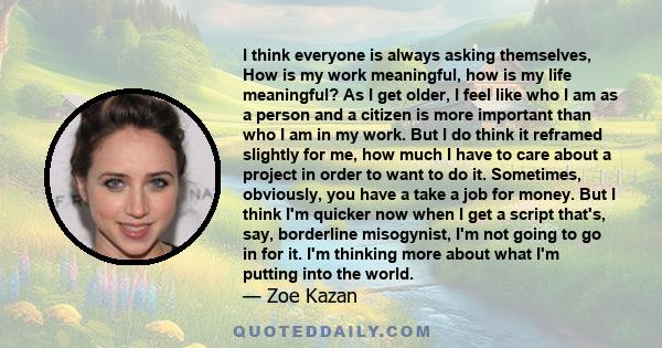 I think everyone is always asking themselves, How is my work meaningful, how is my life meaningful? As I get older, I feel like who I am as a person and a citizen is more important than who I am in my work. But I do