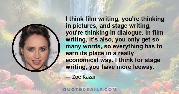 I think film writing, you're thinking in pictures, and stage writing, you're thinking in dialogue. In film writing, it's also, you only get so many words, so everything has to earn its place in a really economical way.