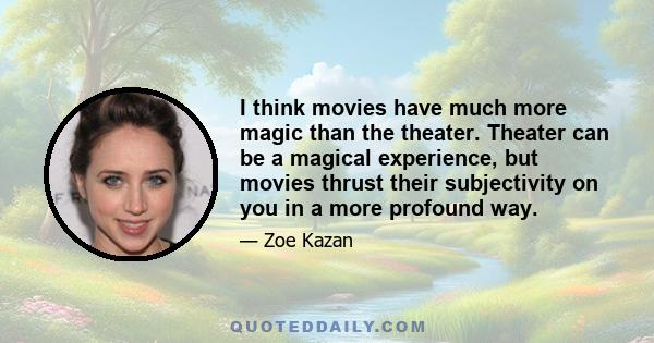 I think movies have much more magic than the theater. Theater can be a magical experience, but movies thrust their subjectivity on you in a more profound way.