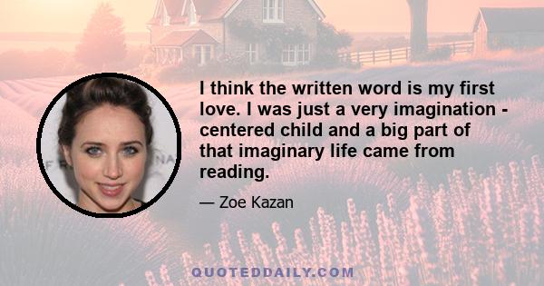 I think the written word is my first love. I was just a very imagination - centered child and a big part of that imaginary life came from reading.