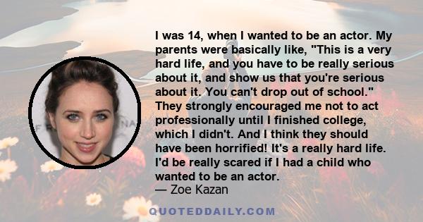 I was 14, when I wanted to be an actor. My parents were basically like, This is a very hard life, and you have to be really serious about it, and show us that you're serious about it. You can't drop out of school. They