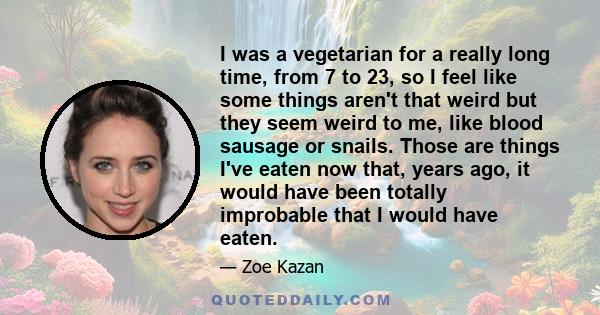 I was a vegetarian for a really long time, from 7 to 23, so I feel like some things aren't that weird but they seem weird to me, like blood sausage or snails. Those are things I've eaten now that, years ago, it would