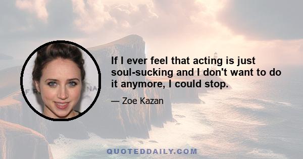 If I ever feel that acting is just soul-sucking and I don't want to do it anymore, I could stop.