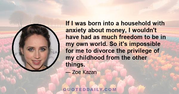 If I was born into a household with anxiety about money, I wouldn't have had as much freedom to be in my own world. So it's impossible for me to divorce the privilege of my childhood from the other things.