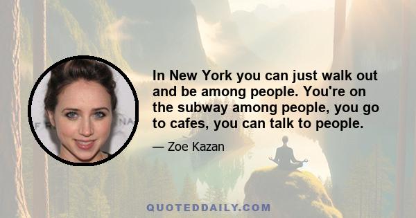 In New York you can just walk out and be among people. You're on the subway among people, you go to cafes, you can talk to people.