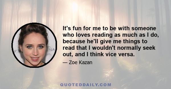 It's fun for me to be with someone who loves reading as much as I do, because he'll give me things to read that I wouldn't normally seek out, and I think vice versa.