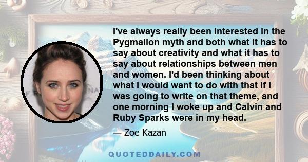 I've always really been interested in the Pygmalion myth and both what it has to say about creativity and what it has to say about relationships between men and women. I'd been thinking about what I would want to do