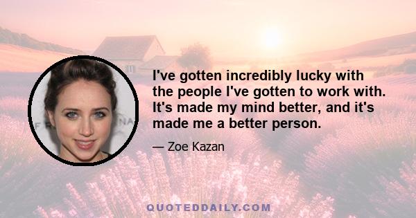 I've gotten incredibly lucky with the people I've gotten to work with. It's made my mind better, and it's made me a better person.