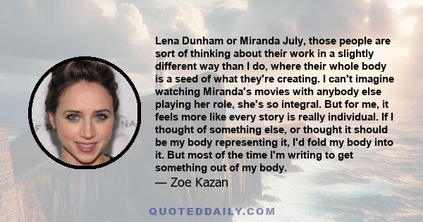 Lena Dunham or Miranda July, those people are sort of thinking about their work in a slightly different way than I do, where their whole body is a seed of what they're creating. I can't imagine watching Miranda's movies 