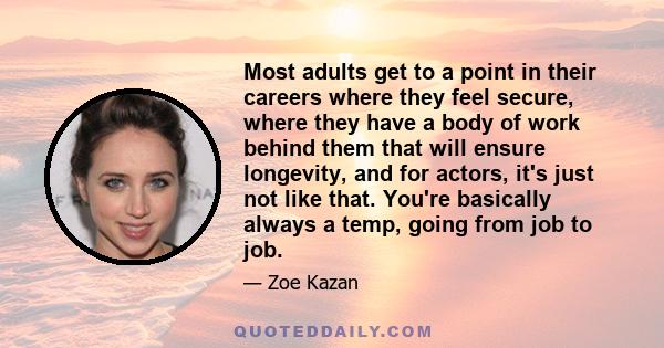 Most adults get to a point in their careers where they feel secure, where they have a body of work behind them that will ensure longevity, and for actors, it's just not like that. You're basically always a temp, going