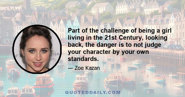 Part of the challenge of being a girl living in the 21st Century, looking back, the danger is to not judge your character by your own standards.