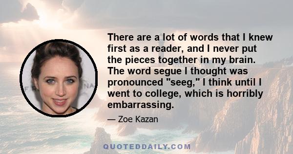 There are a lot of words that I knew first as a reader, and I never put the pieces together in my brain. The word segue I thought was pronounced seeg, I think until I went to college, which is horribly embarrassing.