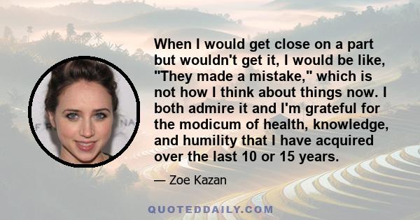 When I would get close on a part but wouldn't get it, I would be like, They made a mistake, which is not how I think about things now. I both admire it and I'm grateful for the modicum of health, knowledge, and humility 