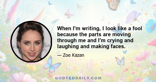 When I'm writing, I look like a fool because the parts are moving through me and I'm crying and laughing and making faces.