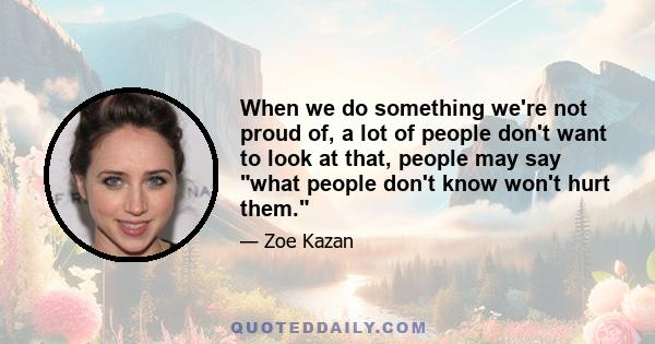 When we do something we're not proud of, a lot of people don't want to look at that, people may say what people don't know won't hurt them.