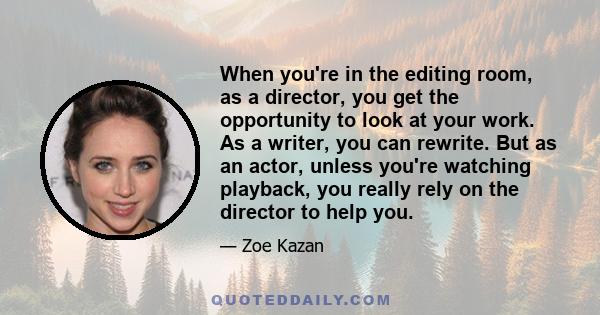 When you're in the editing room, as a director, you get the opportunity to look at your work. As a writer, you can rewrite. But as an actor, unless you're watching playback, you really rely on the director to help you.