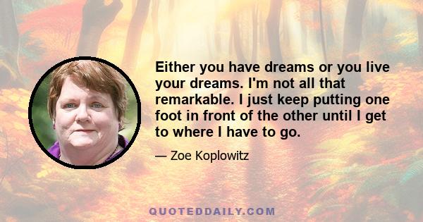 Either you have dreams or you live your dreams. I'm not all that remarkable. I just keep putting one foot in front of the other until I get to where I have to go.