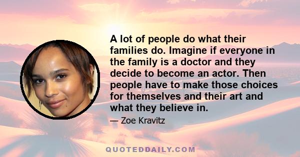 A lot of people do what their families do. Imagine if everyone in the family is a doctor and they decide to become an actor. Then people have to make those choices for themselves and their art and what they believe in.