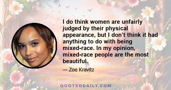 I do think women are unfairly judged by their physical appearance, but I don’t think it had anything to do with being mixed-race. In my opinion, mixed-race people are the most beautiful.