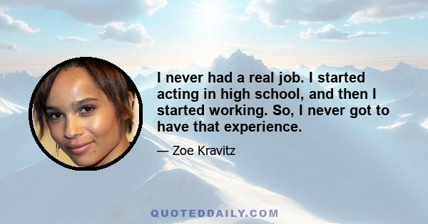 I never had a real job. I started acting in high school, and then I started working. So, I never got to have that experience.