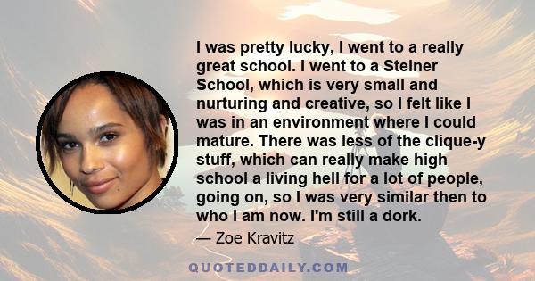 I was pretty lucky, I went to a really great school. I went to a Steiner School, which is very small and nurturing and creative, so I felt like I was in an environment where I could mature. There was less of the