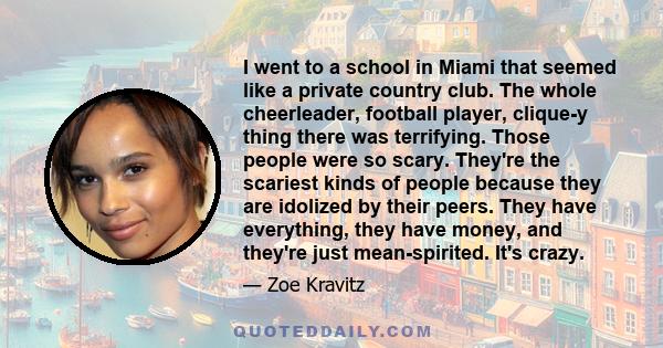 I went to a school in Miami that seemed like a private country club. The whole cheerleader, football player, clique-y thing there was terrifying. Those people were so scary. They're the scariest kinds of people because