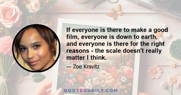 If everyone is there to make a good film, everyone is down to earth, and everyone is there for the right reasons - the scale doesn't really matter I think.