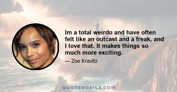 Im a total weirdo and have often felt like an outcast and a freak, and I love that. It makes things so much more exciting.