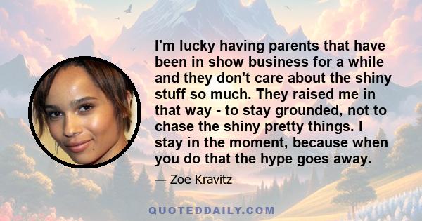 I'm lucky having parents that have been in show business for a while and they don't care about the shiny stuff so much. They raised me in that way - to stay grounded, not to chase the shiny pretty things. I stay in the