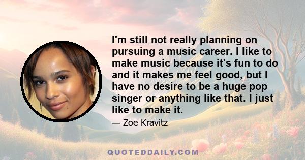 I'm still not really planning on pursuing a music career. I like to make music because it's fun to do and it makes me feel good, but I have no desire to be a huge pop singer or anything like that. I just like to make it.