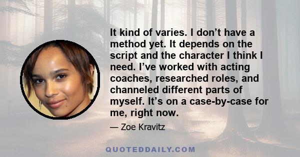 It kind of varies. I don’t have a method yet. It depends on the script and the character I think I need. I’ve worked with acting coaches, researched roles, and channeled different parts of myself. It’s on a case-by-case 