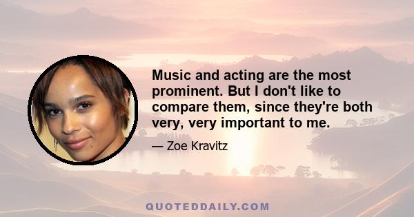 Music and acting are the most prominent. But I don't like to compare them, since they're both very, very important to me.