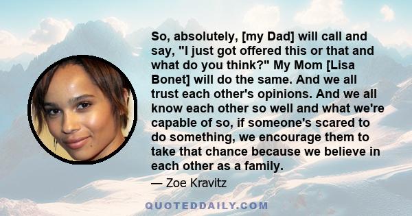 So, absolutely, [my Dad] will call and say, I just got offered this or that and what do you think? My Mom [Lisa Bonet] will do the same. And we all trust each other's opinions. And we all know each other so well and