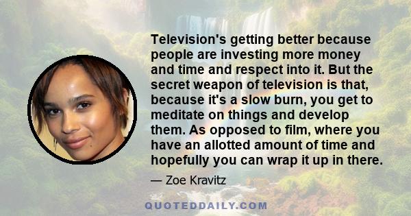 Television's getting better because people are investing more money and time and respect into it. But the secret weapon of television is that, because it's a slow burn, you get to meditate on things and develop them. As 