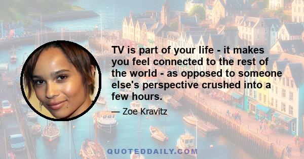 TV is part of your life - it makes you feel connected to the rest of the world - as opposed to someone else's perspective crushed into a few hours.