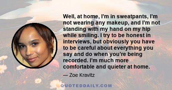 Well, at home, I’m in sweatpants, I’m not wearing any makeup, and I’m not standing with my hand on my hip while smiling. I try to be honest in interviews, but obviously you have to be careful about everything you say