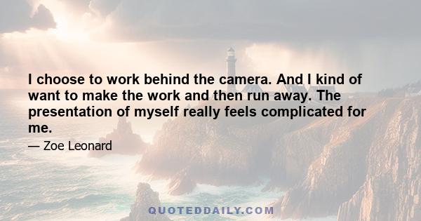 I choose to work behind the camera. And I kind of want to make the work and then run away. The presentation of myself really feels complicated for me.