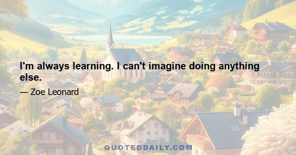 I'm always learning. I can't imagine doing anything else.